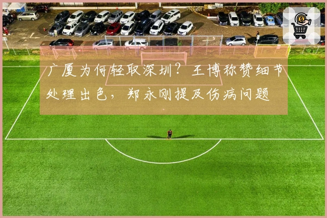 广厦为何轻取深圳？王博称赞细节处理出色，郑永刚提及伤病问题