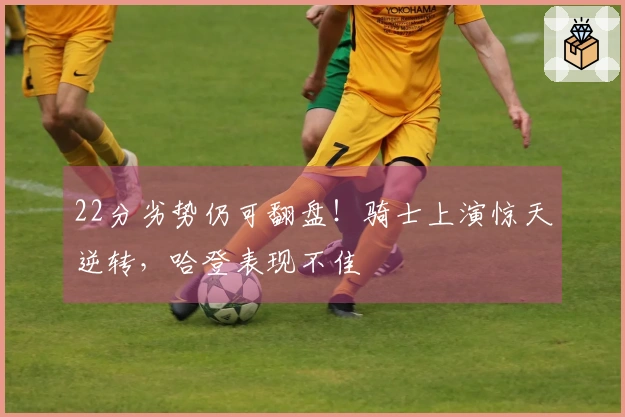 22分劣势仍可翻盘！骑士上演惊天逆转，哈登表现不佳